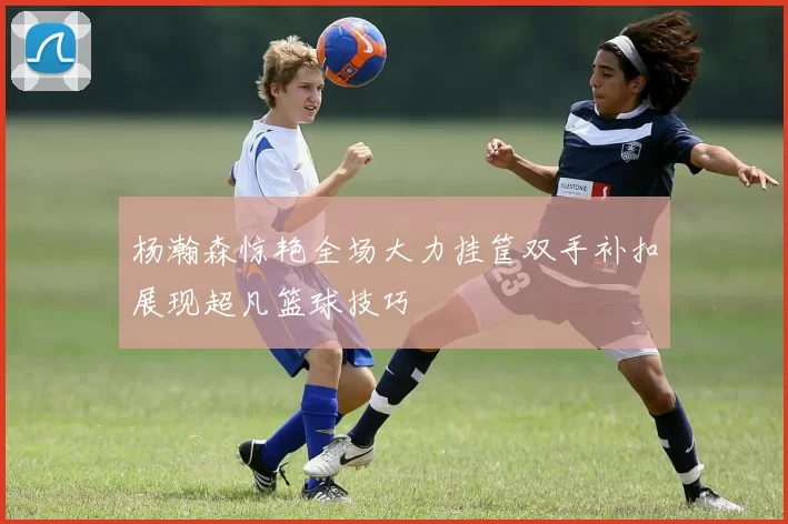 杨瀚森惊艳全场大力挂筐双手补扣展现超凡篮球技巧