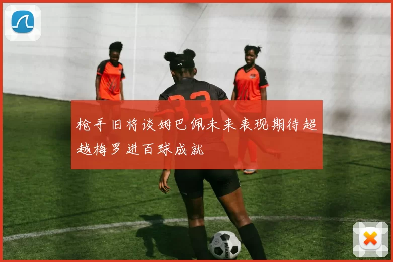 枪手旧将谈姆巴佩未来表现期待超越梅罗进百球成就