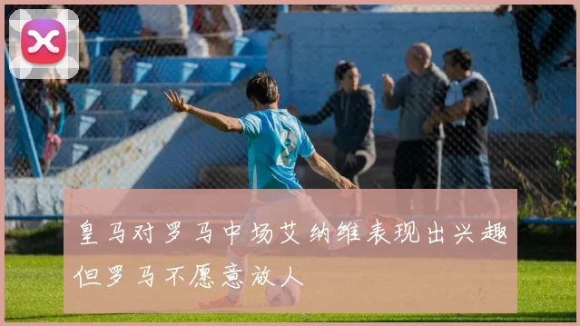皇马对罗马中场艾纳维表现出兴趣但罗马不愿意放人