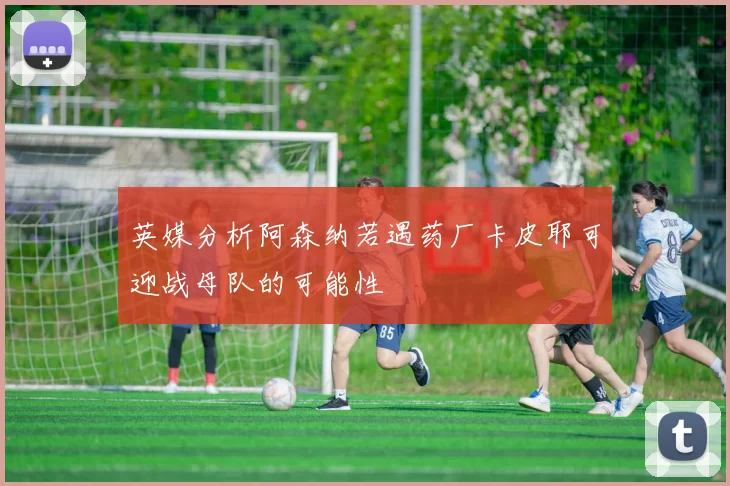 英媒分析阿森纳若遇药厂卡皮耶可迎战母队的可能性