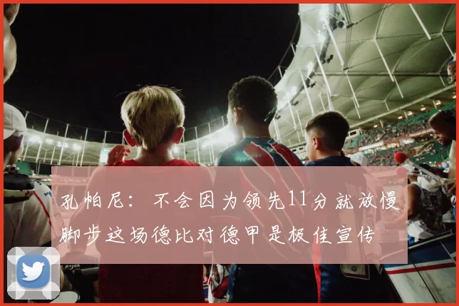 孔帕尼：不会因为领先11分就放慢脚步这场德比对德甲是极佳宣传